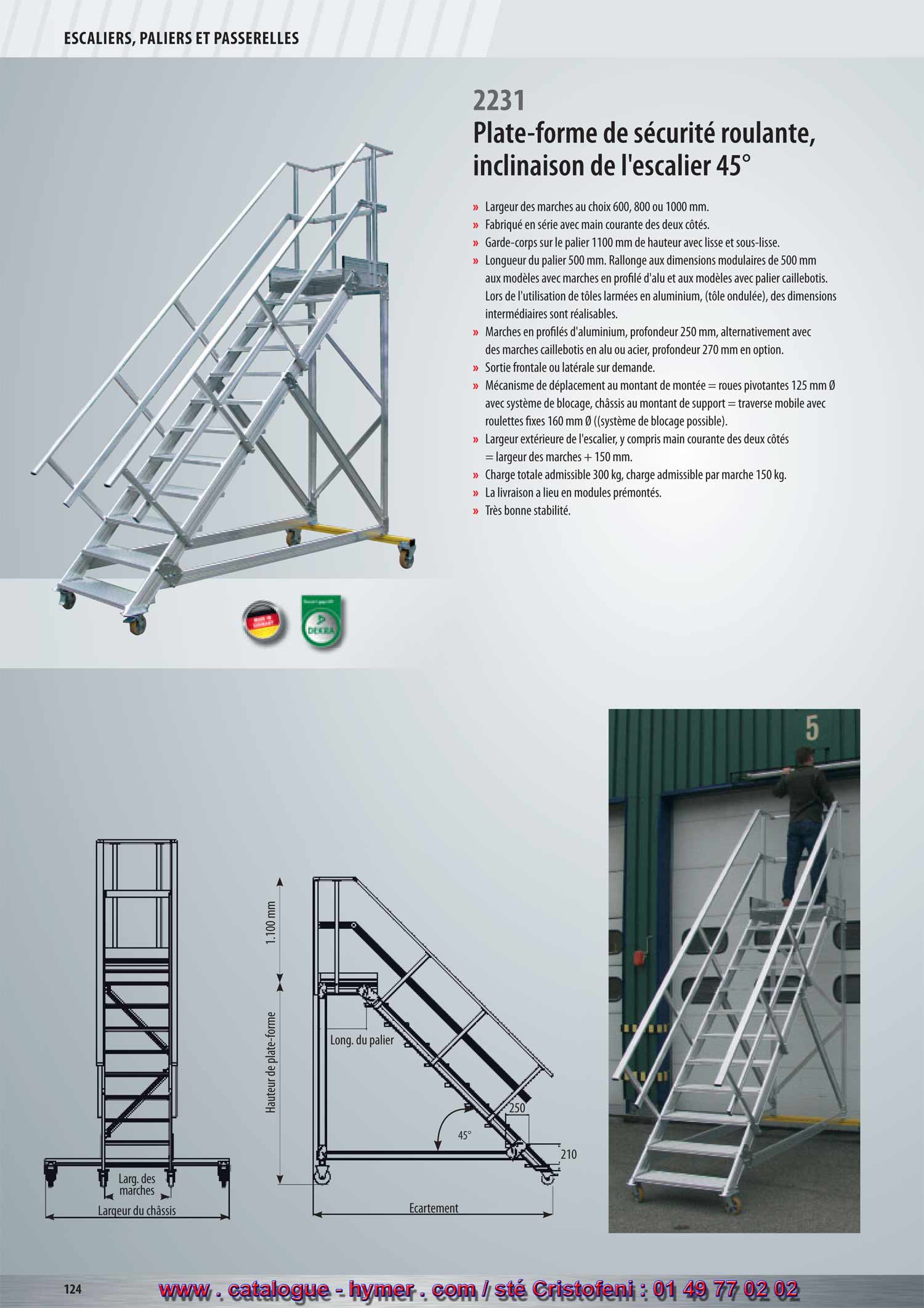 SYSTEME MODULAIRE POUR PASSERELLES ET ESCALIERS 

Escalier avec plate-forme, roulant 
Inclinaison 45° 
2231 

– Largeur des marches soit 600, 800 ou 1000 mm 
– Fabriqué en série avec main courante des deux côtés. 
– Garde-corps sur la plate-forme 1100 mm de hauteur avec sous-lisse et plinthe. 
– Longueur de la plate-forme 500 mm. Prolongement aux dimensions modulaires de 
500 mm aux modèles avec marches en profilé d‘alu et aux modèles avec 
palier caillebotis. Lors de l‘utilisation de tôles armées en aluminium, des dimension 
onsntermédiaires sont réalisables.ns Les longueurs des plates-formes 
(tôle armée) des dimensions intermédiaires sont réalisables. 
– Marches en profilés d‘aluminium d‘une profondeur de 250 mm, alternativement 
avec des marches caillebotis en acier ou aluminium d‘une profondeur de 270 mm 
contre majoration de prix. 
– Sortie côté frontal ou sur les côtés sur demande. 
– Mécanisme de déplacement au montant de montée = roulettes 125 mm Ø avec 
système de blocage. 
Mécanisme de déplacement au montant support = traverse avec roulettes fixes 
160 mm Ø (système de blocage possible). 
– Largeur extérieure de l‘escalier, y compris main courante des deux côtés = largeur 
de la marche + 150 mm. 
– Charge totale admissible 300 kg ; charge admissible par marche 150 kg. 
– L‘expédition a lieu en modules prémontés, départ usine. 
– Logement quasi sans jeu, donc très bonne stabilité. 
Écartement 
Hauteur verticale 
1100 mm 
Large marche 
Long. du 
palier 
Large traverse 
45° 
210 
250 